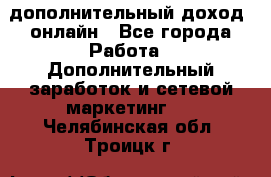 дополнительный доход  онлайн - Все города Работа » Дополнительный заработок и сетевой маркетинг   . Челябинская обл.,Троицк г.